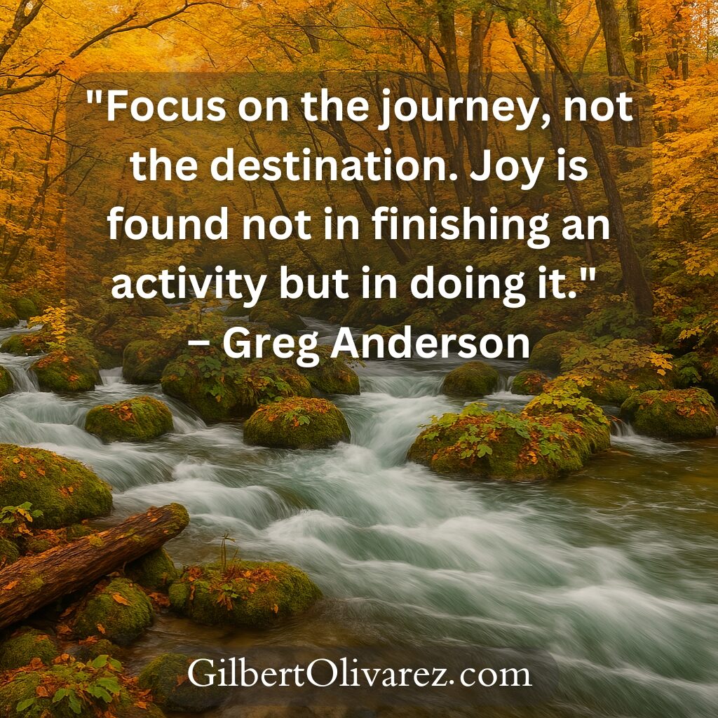 "Focus on the journey, not the destination. Joy is found not in finishing an activity but in doing it." – Greg Anderson "Focus on the journey, not the destination. Joy is found not in finishing an activity but in doing it." – Greg Anderson