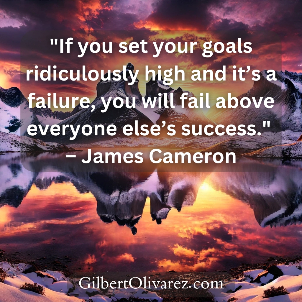 "If you set your goals ridiculously high and it’s a failure, you will fail above everyone else’s success." – James Cameron "If you set your goals ridiculously high and it’s a failure, you will fail above everyone else’s success." – James Cameron