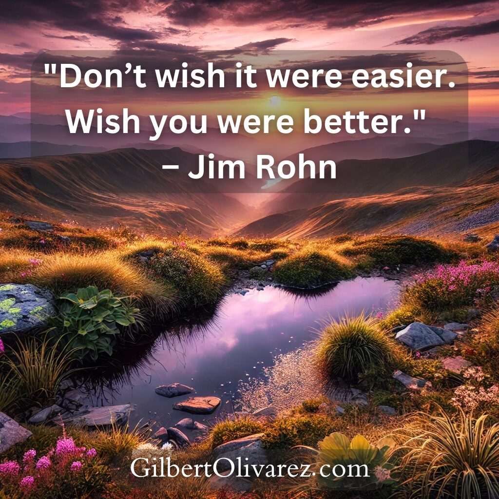 "Don’t wish it were easier. Wish you were better." – Jim Rohn "Don’t wish it were easier. Wish you were better." – Jim Rohn