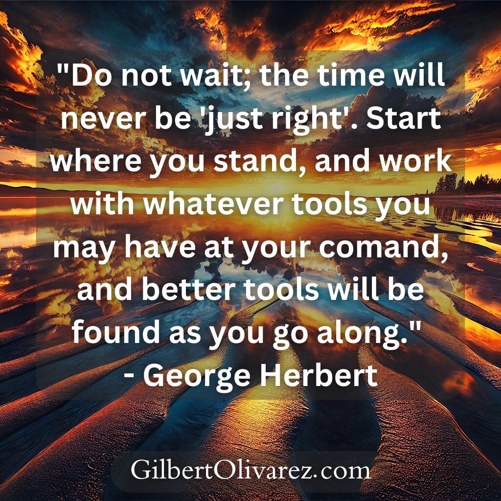 "Do not wait; the time will never be 'just right'. Start where you stand, and work with whatever tools you may have at your comand, and better tools will be found as you go along." - George Herbert "Do not wait; the time will never be 'just right'. Start where you stand, and work with whatever tools you may have at your comand, and better tools will be found as you go along." - George Herbert