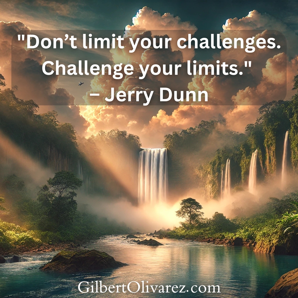 "Don’t limit your challenges. Challenge your limits." – Jerry Dunn "Don’t limit your challenges. Challenge your limits." – Jerry Dunn