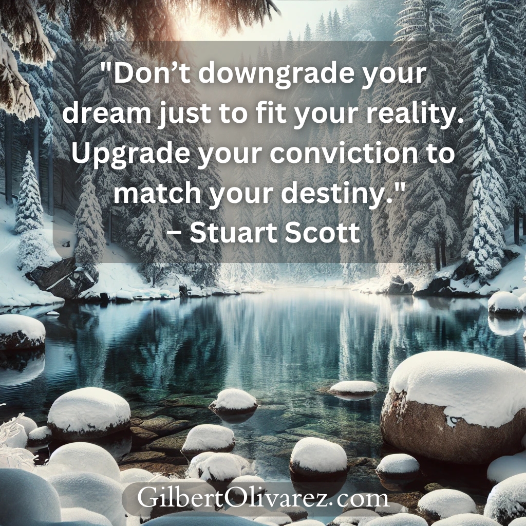 "Don’t downgrade your dream just to fit your reality. Upgrade your conviction to match your destiny." – Stuart Scott "Don’t downgrade your dream just to fit your reality. Upgrade your conviction to match your destiny." – Stuart Scott