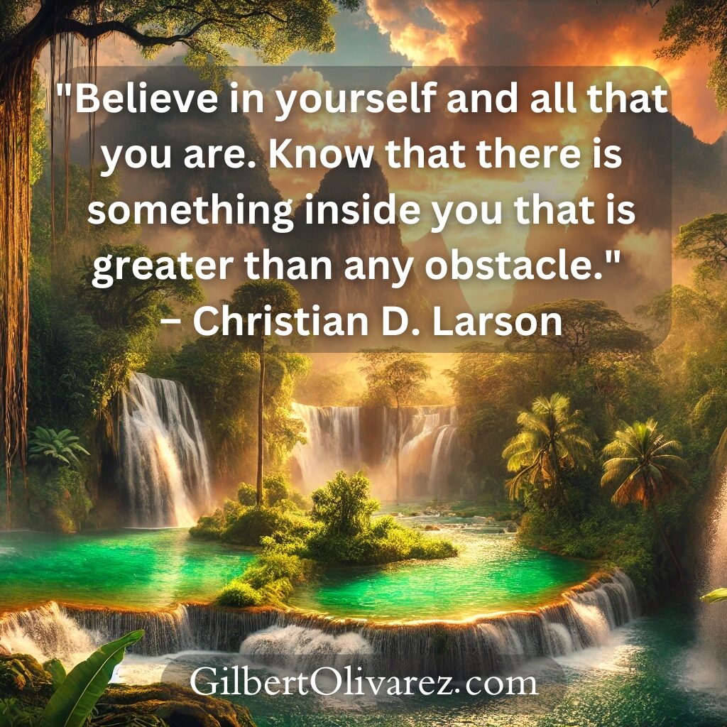 "Believe in yourself and all that you are. Know that there is something inside you that is greater than any obstacle." – Christian D. Larson "Believe in yourself and all that you are. Know that there is something inside you that is greater than any obstacle." – Christian D. Larson