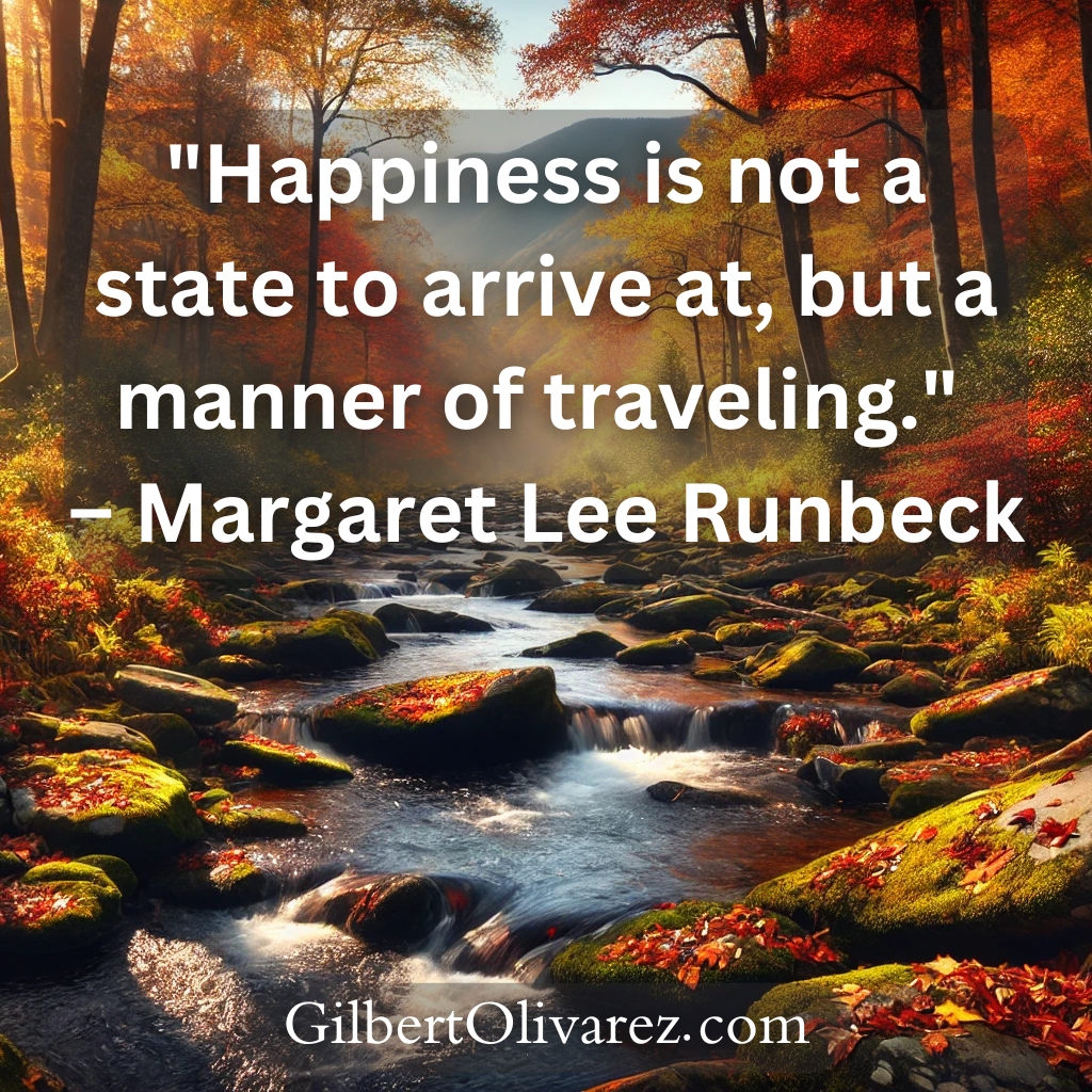 "Happiness is not a state to arrive at, but a manner of traveling." – Margaret Lee Runbeck "Happiness is not a state to arrive at, but a manner of traveling." – Margaret Lee Runbeck