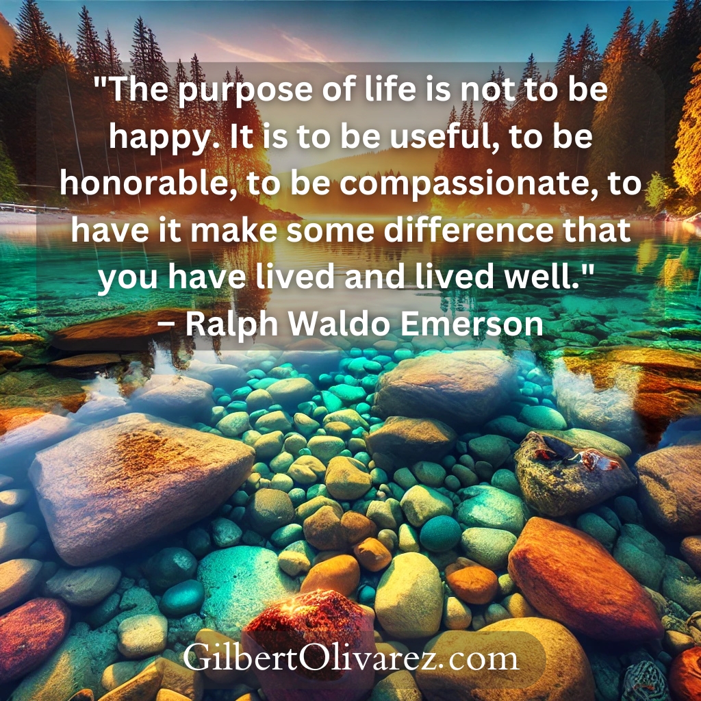 "The purpose of life is not to be happy. It is to be useful, to be honorable, to be compassionate, to have it make some difference that you have lived and lived well." – Ralph Waldo Emerson "The purpose of life is not to be happy. It is to be useful, to be honorable, to be compassionate, to have it make some difference that you have lived and lived well." – Ralph Waldo Emerson