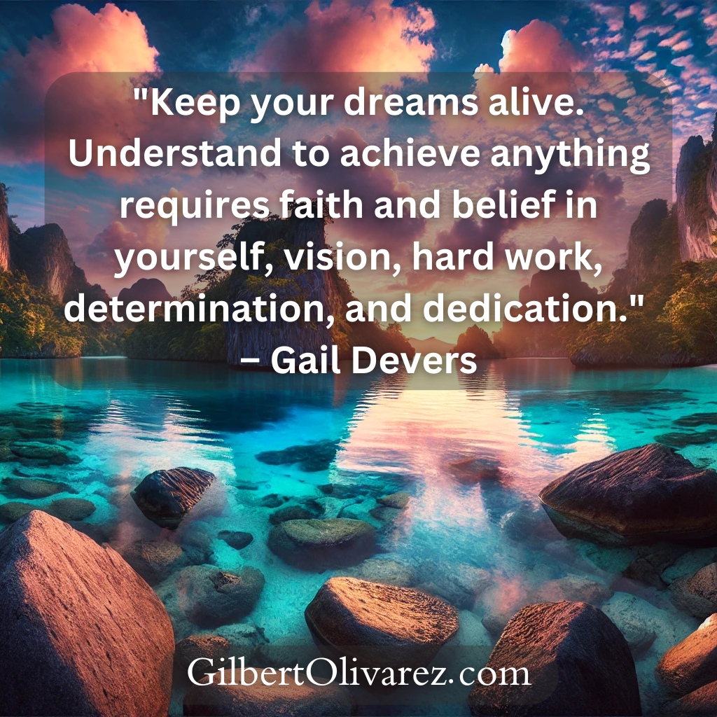 "Keep your dreams alive. Understand to achieve anything requires faith and belief in yourself, vision, hard work, determination, and dedication." – Gail Devers "Keep your dreams alive. Understand to achieve anything requires faith and belief in yourself, vision, hard work, determination, and dedication." – Gail Devers