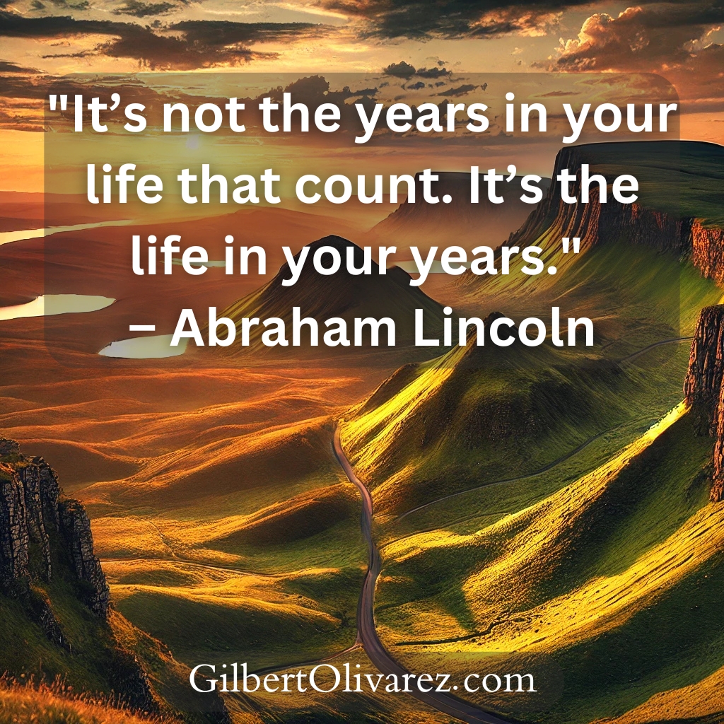 "It’s not the years in your life that count. It’s the life in your years." – Abraham Lincoln "It’s not the years in your life that count. It’s the life in your years." – Abraham Lincoln
