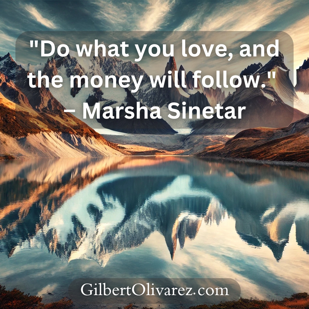 "Do what you love, and the money will follow." – Marsha Sinetar "Do what you love, and the money will follow." – Marsha Sinetar