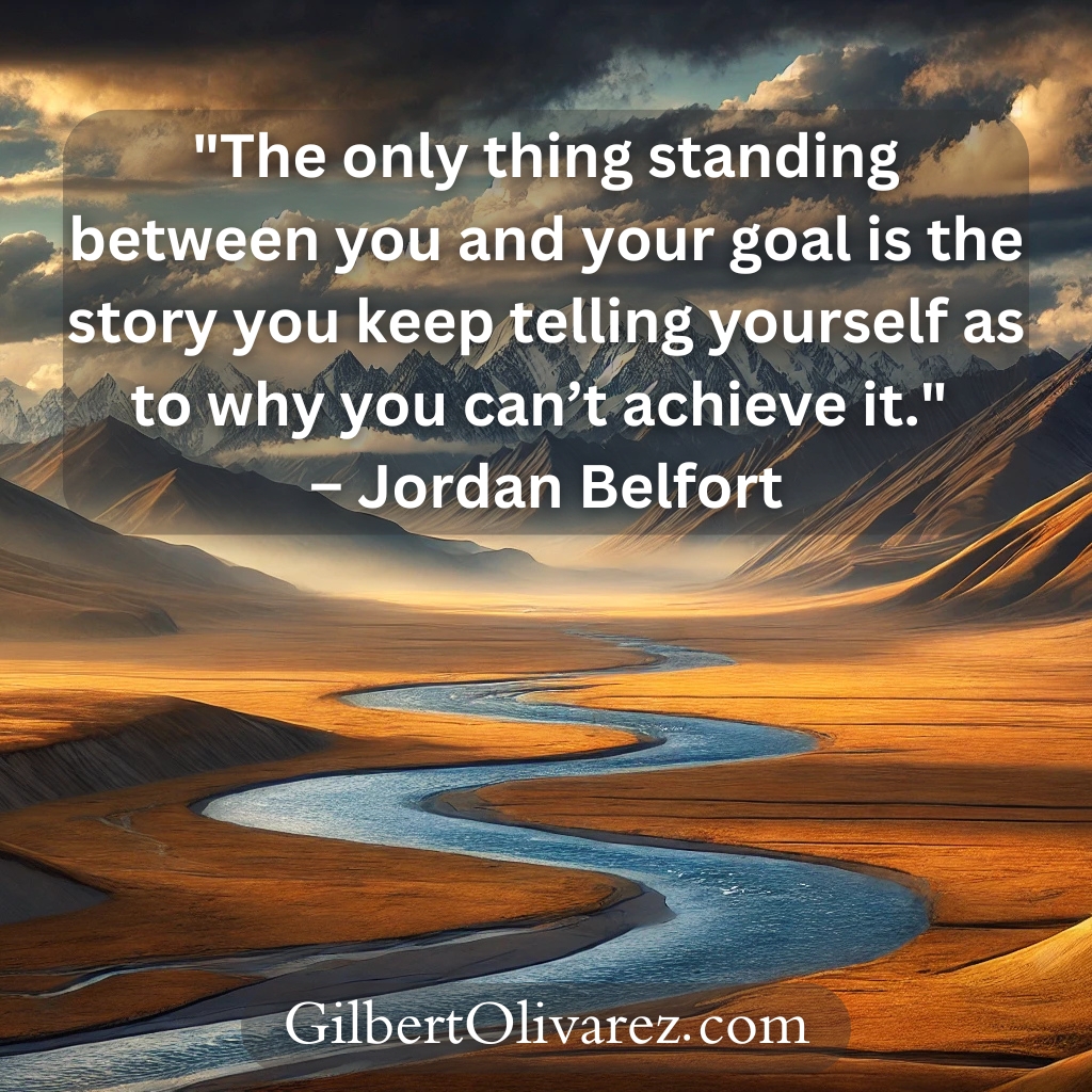 "The only thing standing between you and your goal is the story you keep telling yourself as to why you can’t achieve it." – Jordan Belfort "The only thing standing between you and your goal is the story you keep telling yourself as to why you can’t achieve it." – Jordan Belfort