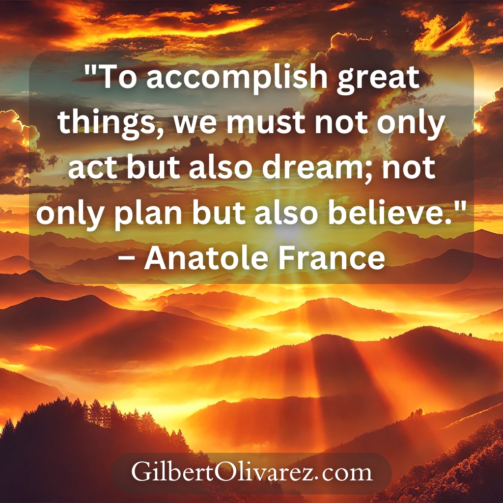 "To accomplish great things, we must not only act but also dream; not only plan but also believe." – Anatole France "To accomplish great things, we must not only act but also dream; not only plan but also believe." – Anatole France