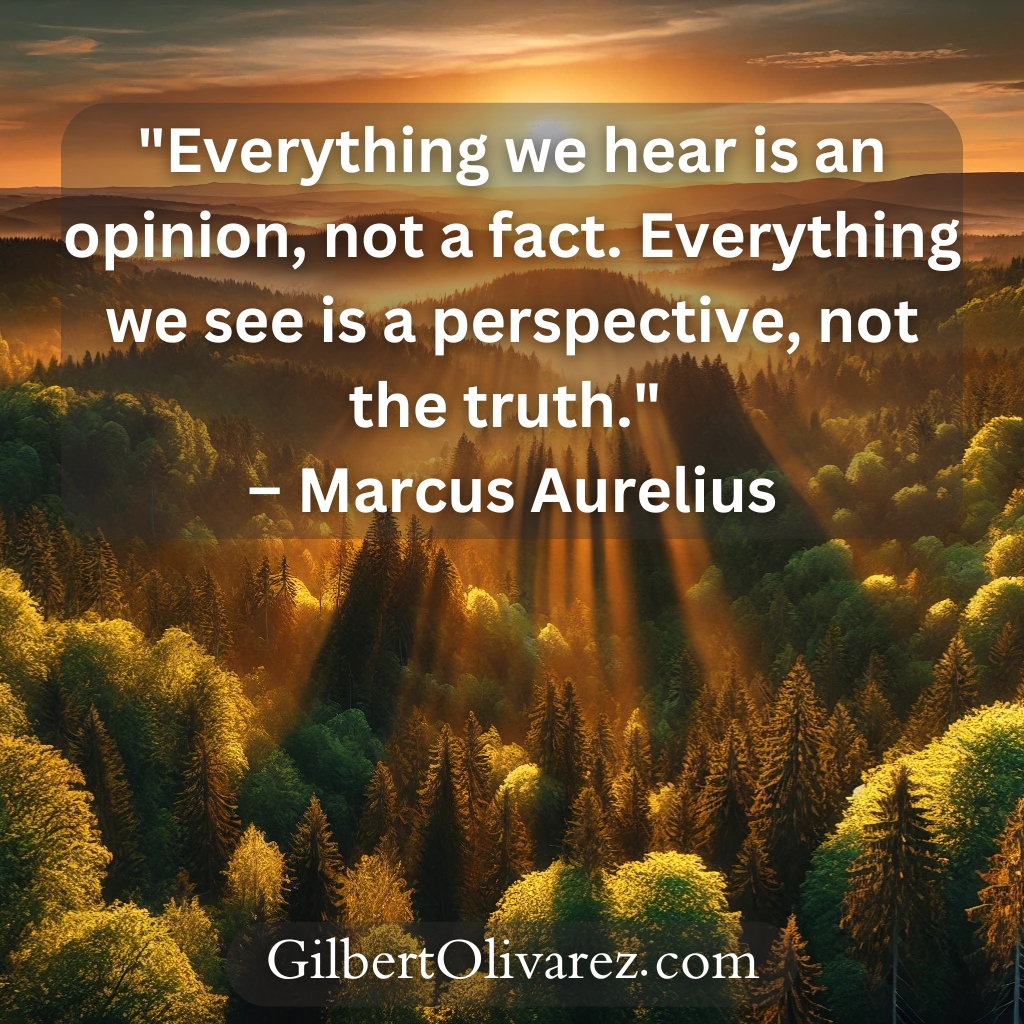 "Everything we hear is an opinion, not a fact. Everything we see is a perspective, not the truth." – Marcus Aurelius "Everything we hear is an opinion, not a fact. Everything we see is a perspective, not the truth." – Marcus Aurelius