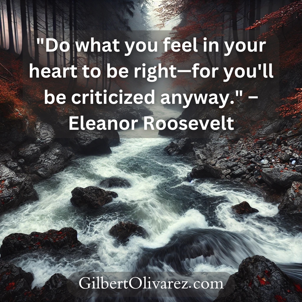 "Do what you feel in your heart to be right—for you'll be criticized anyway." – Eleanor Roosevelt "Do what you feel in your heart to be right—for you'll be criticized anyway." – Eleanor Roosevelt