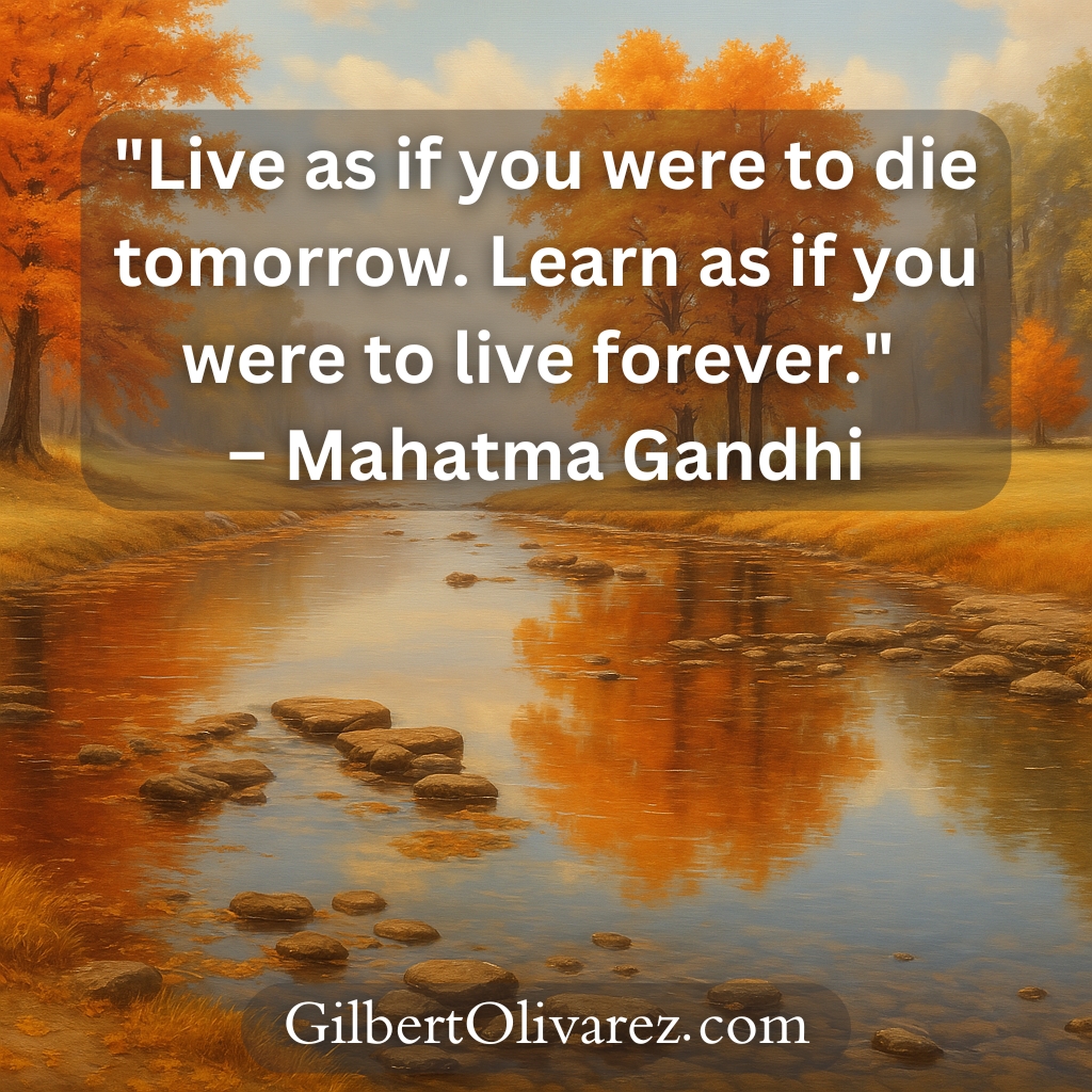 "Live as if you were to die tomorrow. Learn as if you were to live forever." – Mahatma Gandhi "Live as if you were to die tomorrow. Learn as if you were to live forever." – Mahatma Gandhi