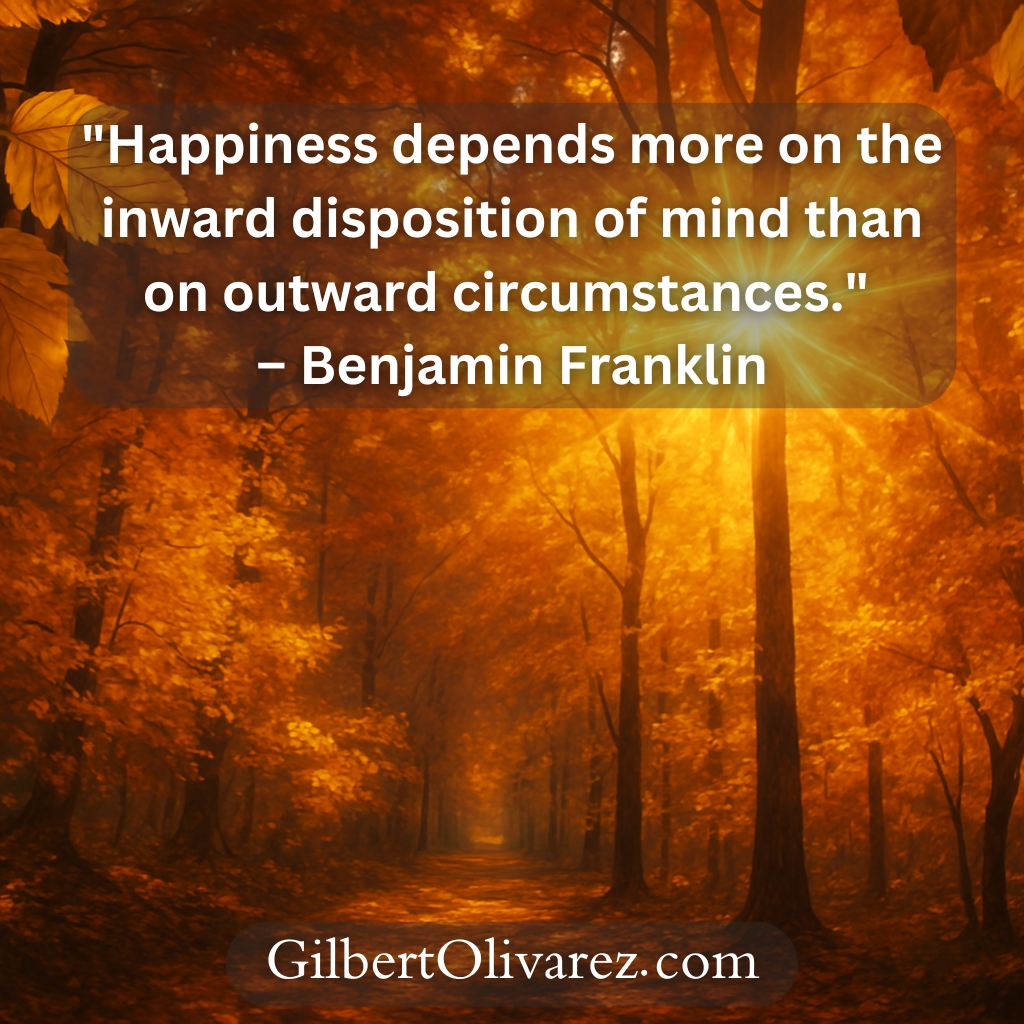 "Happiness depends more on the inward disposition of mind than on outward circumstances." – Benjamin Franklin "Happiness depends more on the inward disposition of mind than on outward circumstances." – Benjamin Franklin