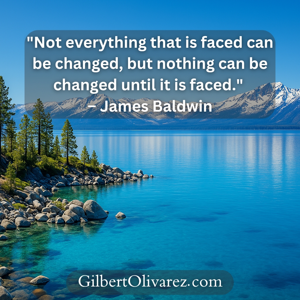"Not everything that is faced can be changed, but nothing can be changed until it is faced." – James Baldwin "Not everything that is faced can be changed, but nothing can be changed until it is faced." – James Baldwin