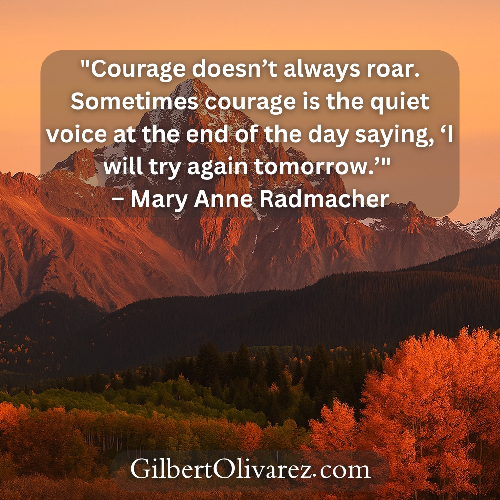 "Courage doesn’t always roar. Sometimes courage is the quiet voice at the end of the day saying, ‘I will try again tomorrow.’" – Mary Anne Radmacher "Courage doesn’t always roar. Sometimes courage is the quiet voice at the end of the day saying, ‘I will try again tomorrow.’" – Mary Anne Radmacher