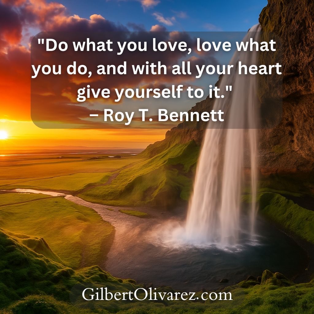 "Do what you love, love what you do, and with all your heart give yourself to it." – Roy T. Bennett "Do what you love, love what you do, and with all your heart give yourself to it." – Roy T. Bennett