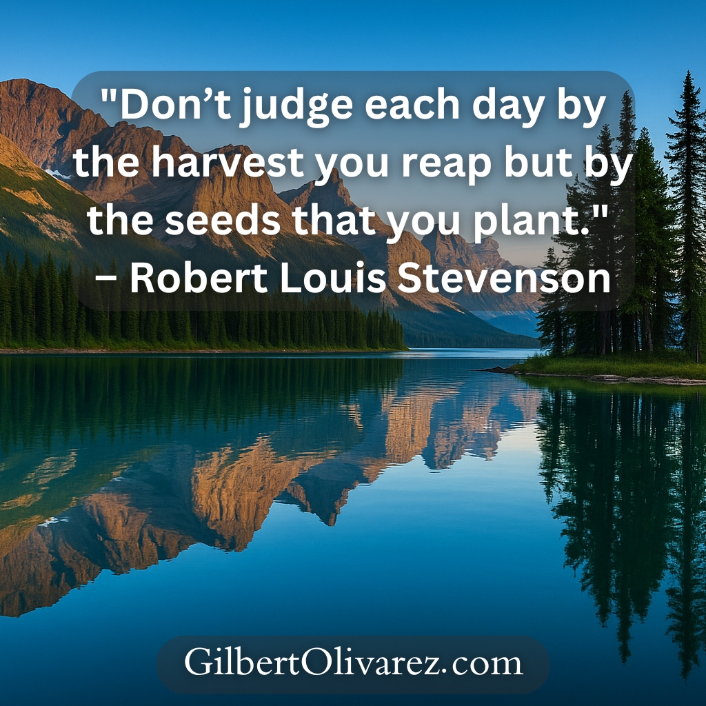 "Don’t judge each day by the harvest you reap but by the seeds that you plant." – Robert Louis Stevenson "Don’t judge each day by the harvest you reap but by the seeds that you plant." – Robert Louis Stevenson
