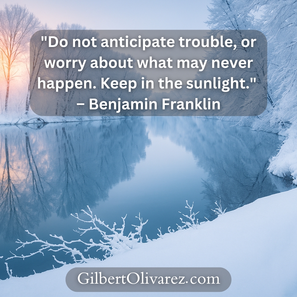"Do not anticipate trouble, or worry about what may never happen. Keep in the sunlight." – Benjamin Franklin "Do not anticipate trouble, or worry about what may never happen. Keep in the sunlight." – Benjamin Franklin