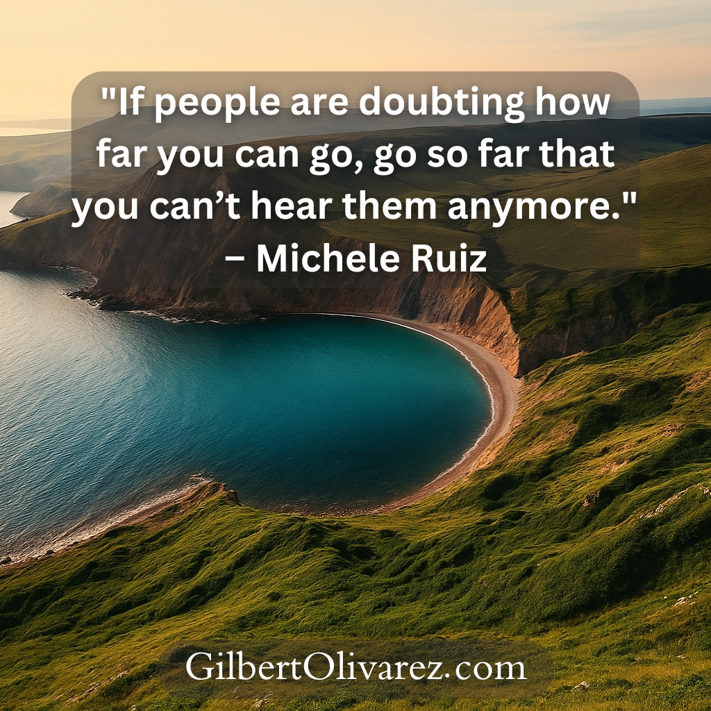 "If people are doubting how far you can go, go so far that you can’t hear them anymore." – Michele Ruiz "If people are doubting how far you can go, go so far that you can’t hear them anymore." – Michele Ruiz
