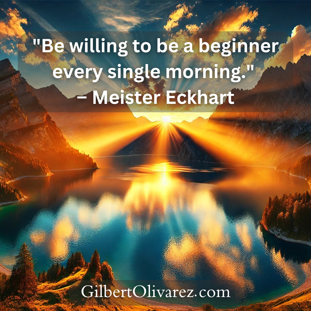 "Be willing to be a beginner every single morning." – Meister Eckhart "Be willing to be a beginner every single morning." – Meister Eckhart