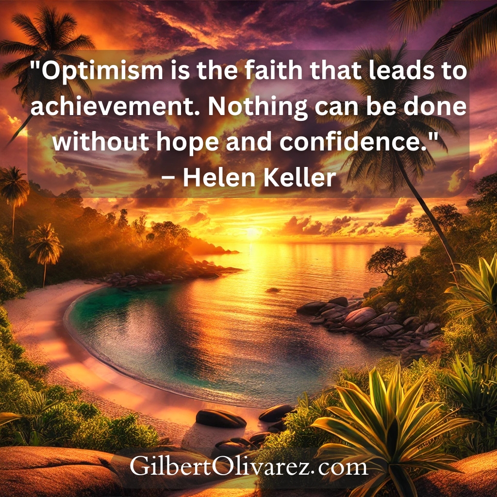 "Optimism is the faith that leads to achievement. Nothing can be done without hope and confidence." – Helen Keller "Optimism is the faith that leads to achievement. Nothing can be done without hope and confidence." – Helen Keller