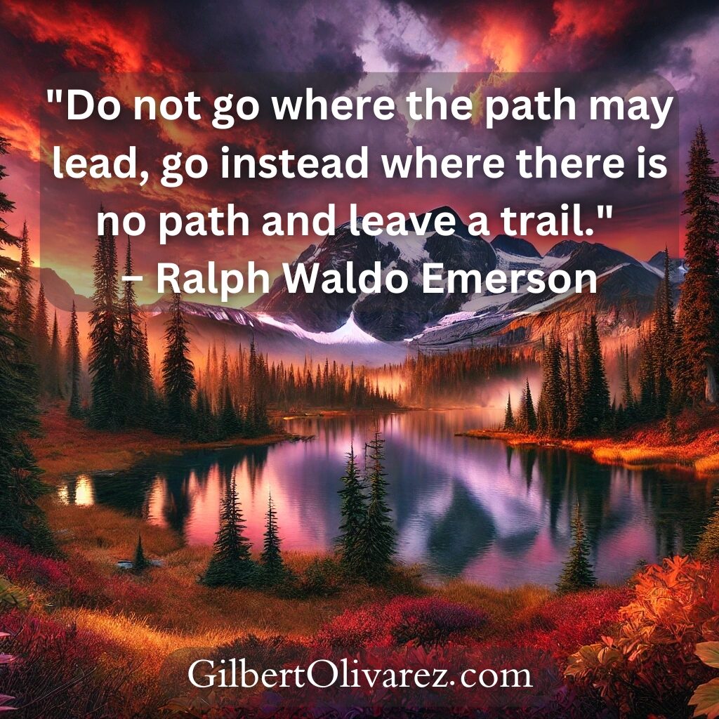 "Do not go where the path may lead, go instead where there is no path and leave a trail." – Ralph Waldo Emerson "Do not go where the path may lead, go instead where there is no path and leave a trail." – Ralph Waldo Emerson