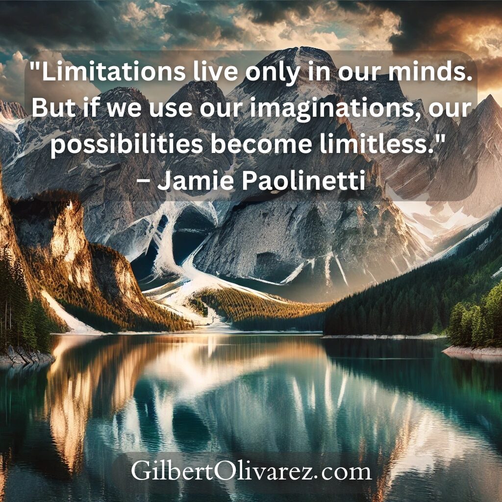 "Limitations live only in our minds. But if we use our imaginations, our possibilities become limitless." – Jamie Paolinetti "Limitations live only in our minds. But if we use our imaginations, our possibilities become limitless." – Jamie Paolinetti