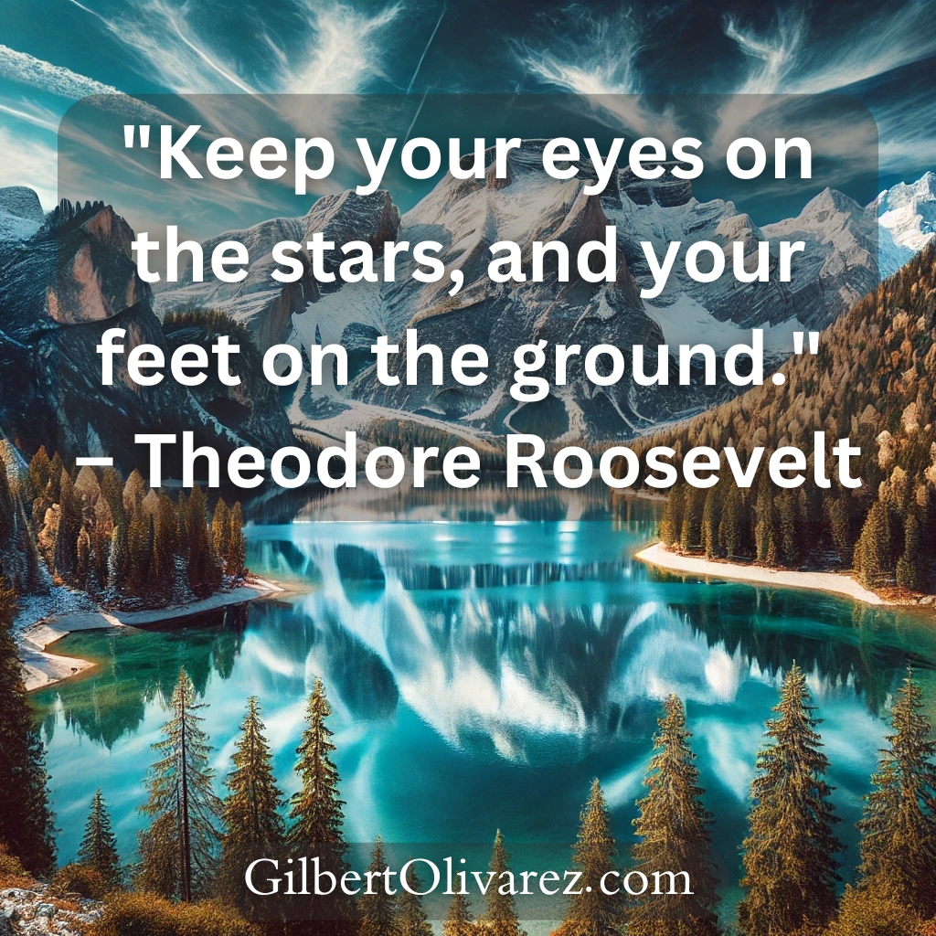 "Keep your eyes on the stars, and your feet on the ground." – Theodore Roosevelt "Keep your eyes on the stars, and your feet on the ground." – Theodore Roosevelt