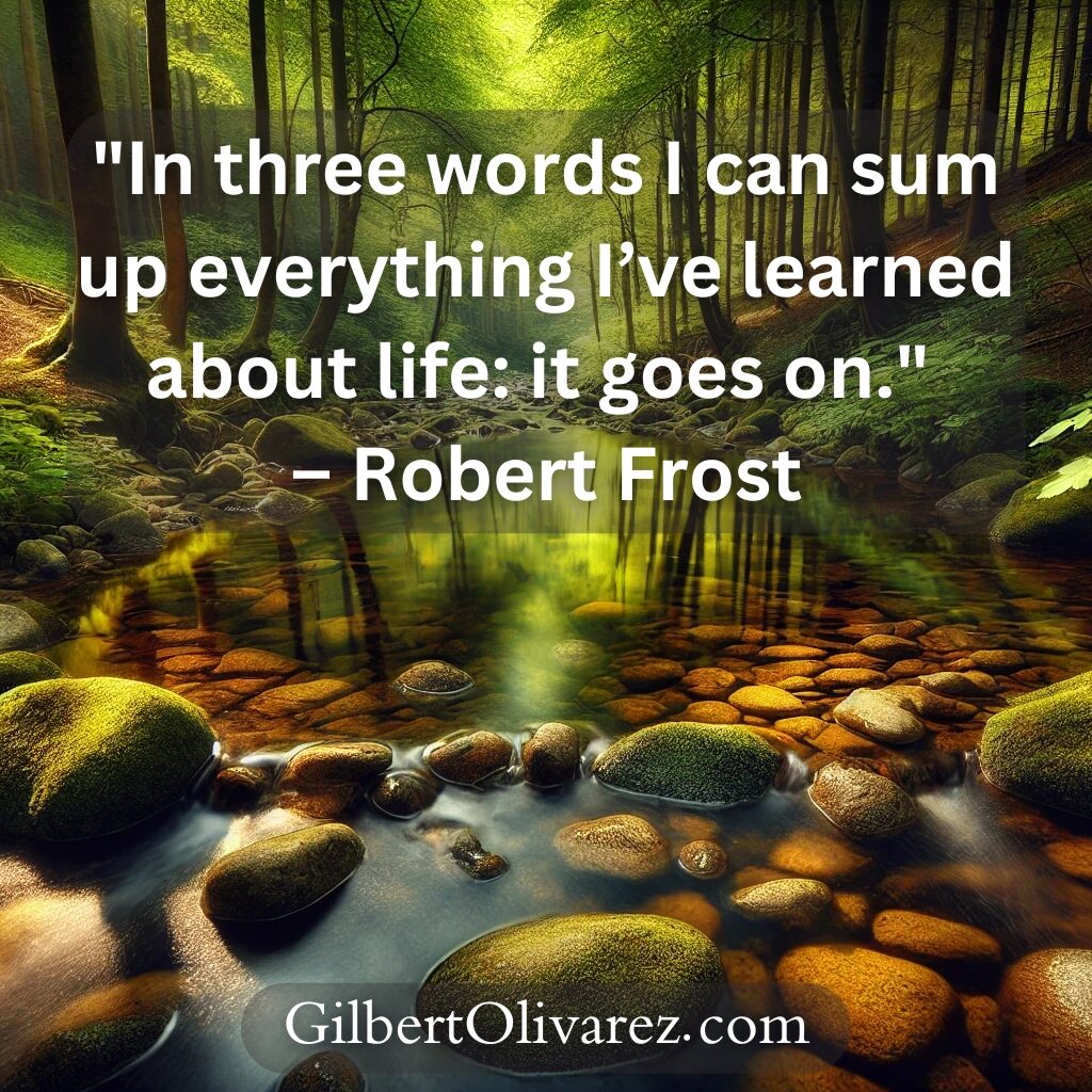 "In three words I can sum up everything I’ve learned about life: it goes on." – Robert Frost "In three words I can sum up everything I’ve learned about life: it goes on." – Robert Frost