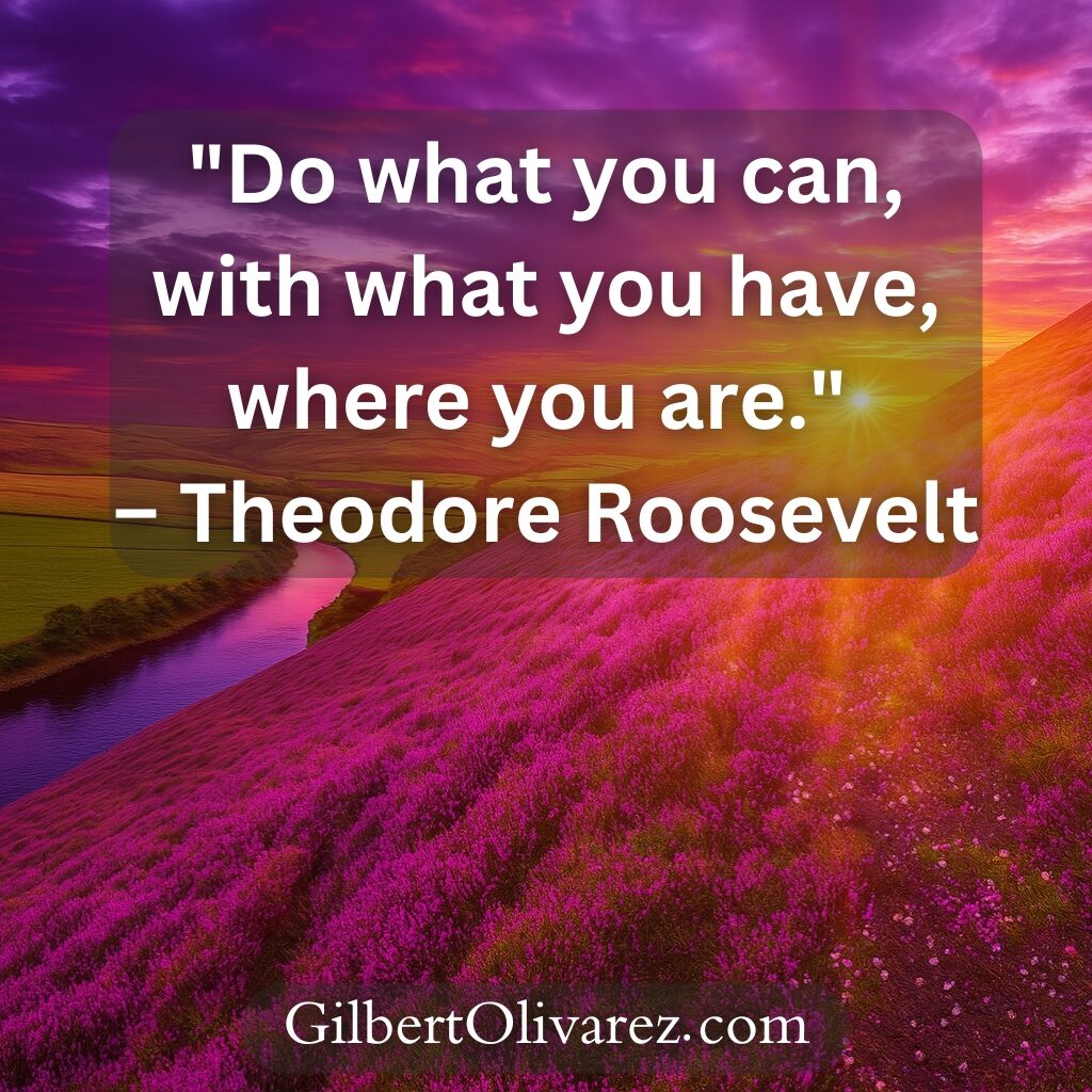 "Do what you can, with what you have, where you are." – Theodore Roosevelt "Do what you can, with what you have, where you are." – Theodore Roosevelt