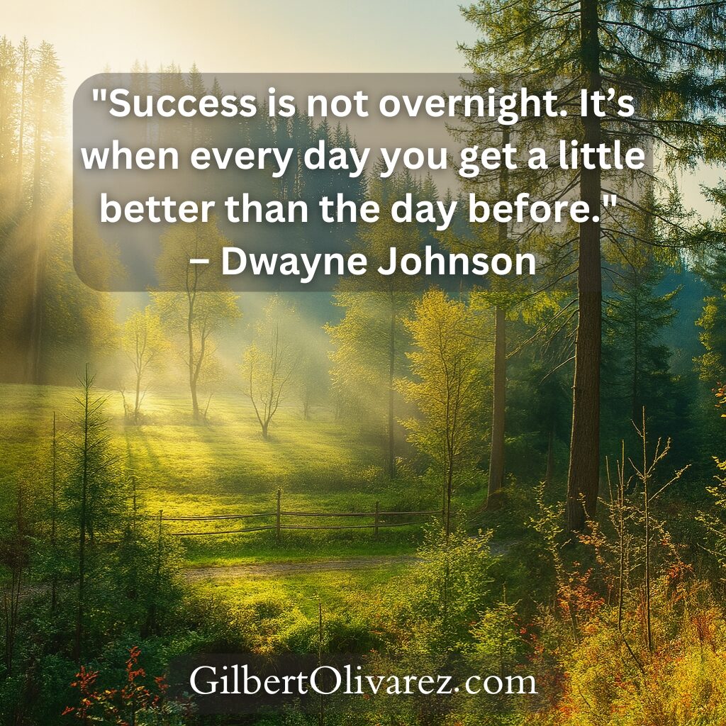 "Success is not overnight. It’s when every day you get a little better than the day before." – Dwayne Johnson "Success is not overnight. It’s when every day you get a little better than the day before." – Dwayne Johnson