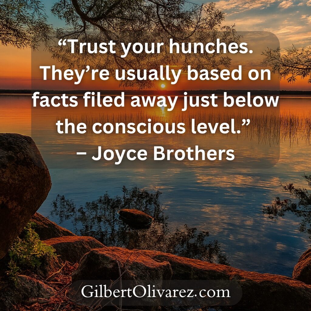 “Trust your hunches. They’re usually based on facts filed away just below the conscious level.” – Joyce Brothers “Trust your hunches. They’re usually based on facts filed away just below the conscious level.” – Joyce Brothers