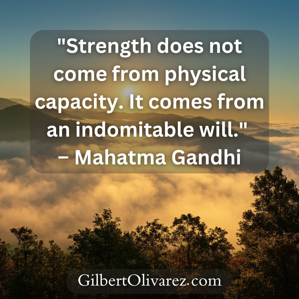 "Strength does not come from physical capacity. It comes from an indomitable will." – Mahatma Gandhi "Strength does not come from physical capacity. It comes from an indomitable will." – Mahatma Gandhi