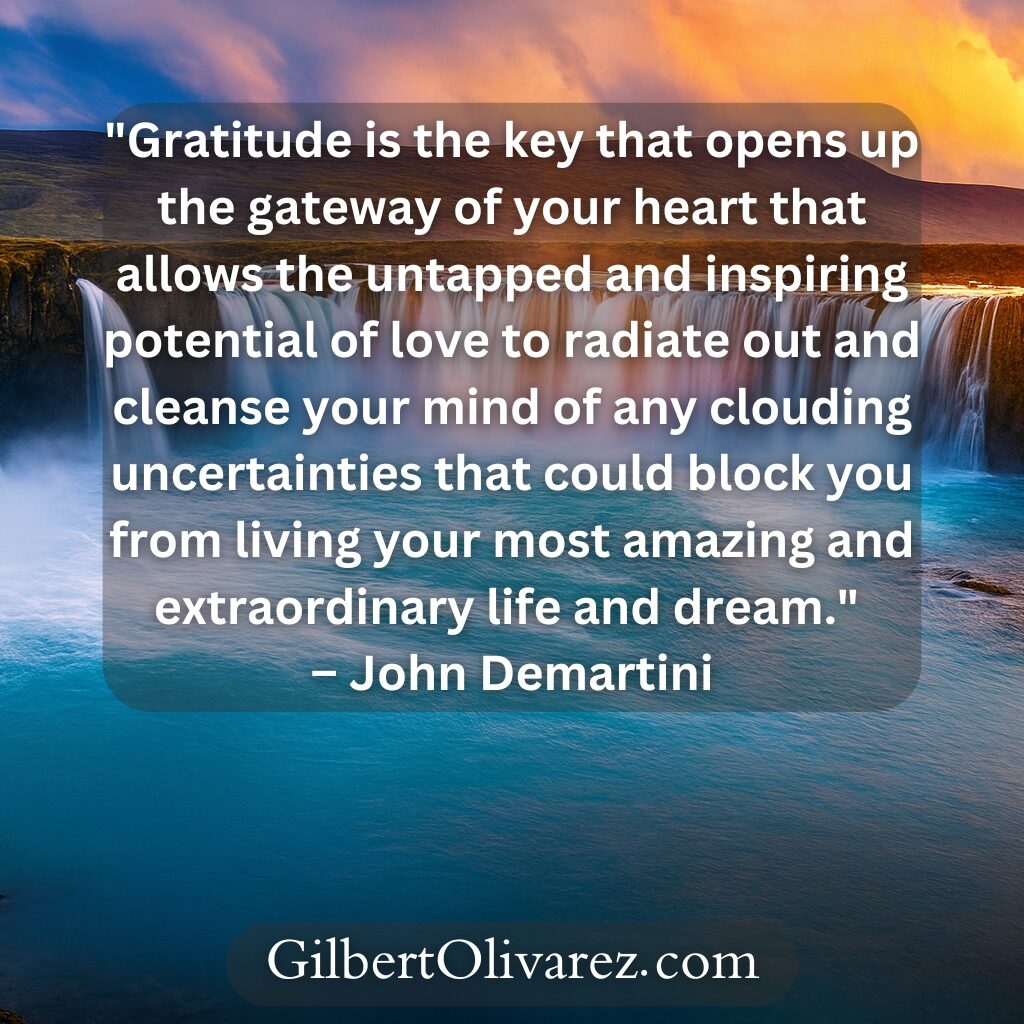 "Gratitude is the key that opens up the gateway of your heart that allows the untapped and inspiring potential of love to radiate out and cleanse your mind of any clouding uncertainties that could block you from living your most amazing and extraordinary life and dream." – John Demartini "Gratitude is the key that opens up the gateway of your heart that allows the untapped and inspiring potential of love to radiate out and cleanse your mind of any clouding uncertainties that could block you from living your most amazing and extraordinary life and dream." – John Demartini