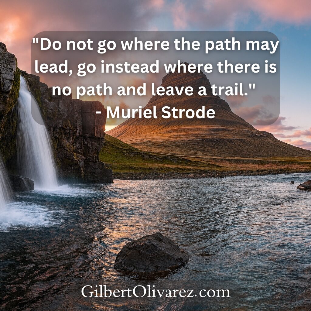 "Do not go where the path may lead, go instead where there is no path and leave a trail." - Muriel Strode "Do not go where the path may lead, go instead where there is no path and leave a trail." - Muriel Strode