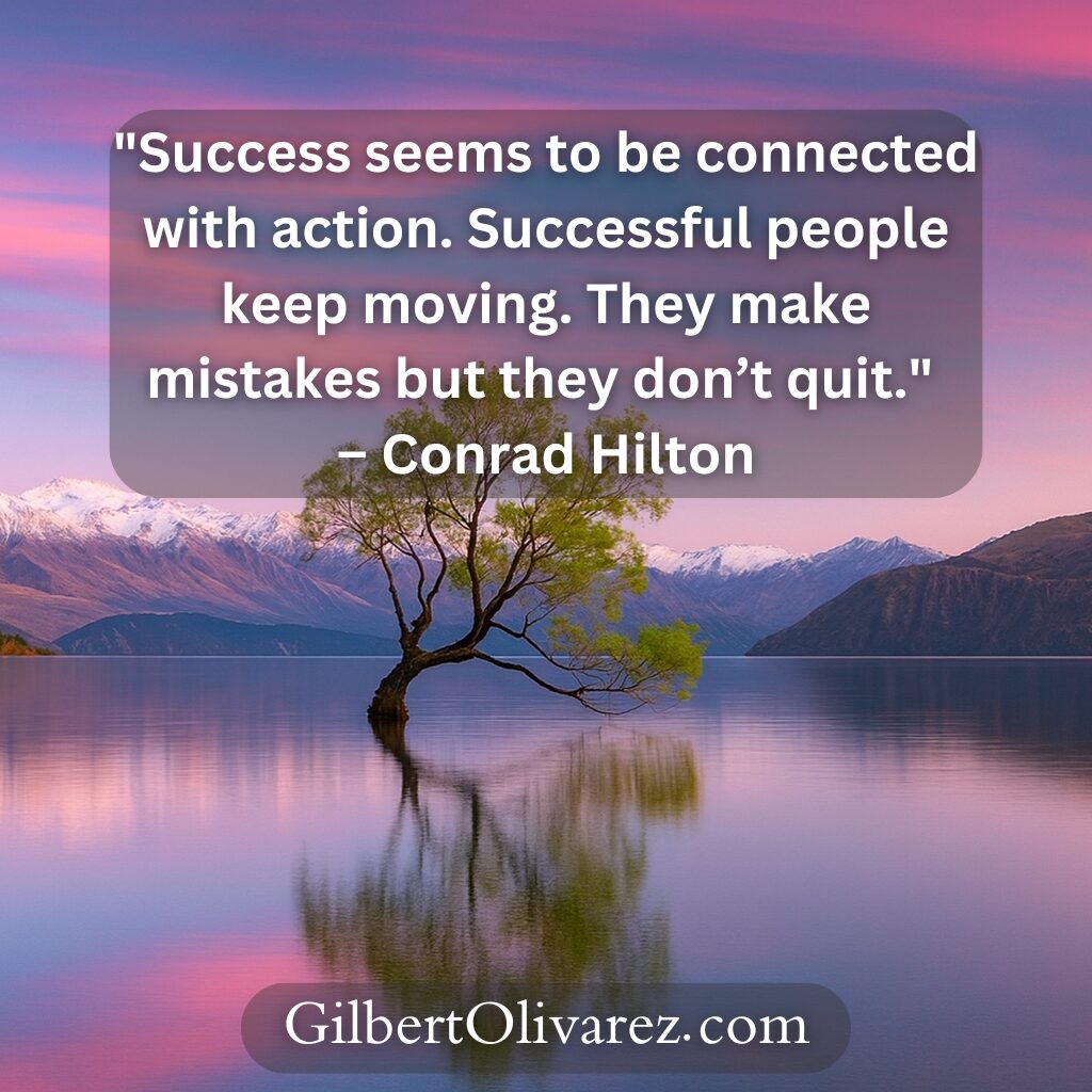 "Success seems to be connected with action. Successful people keep moving. They make mistakes but they don’t quit." – Conrad Hilton "Success seems to be connected with action. Successful people keep moving. They make mistakes but they don’t quit." – Conrad Hilton