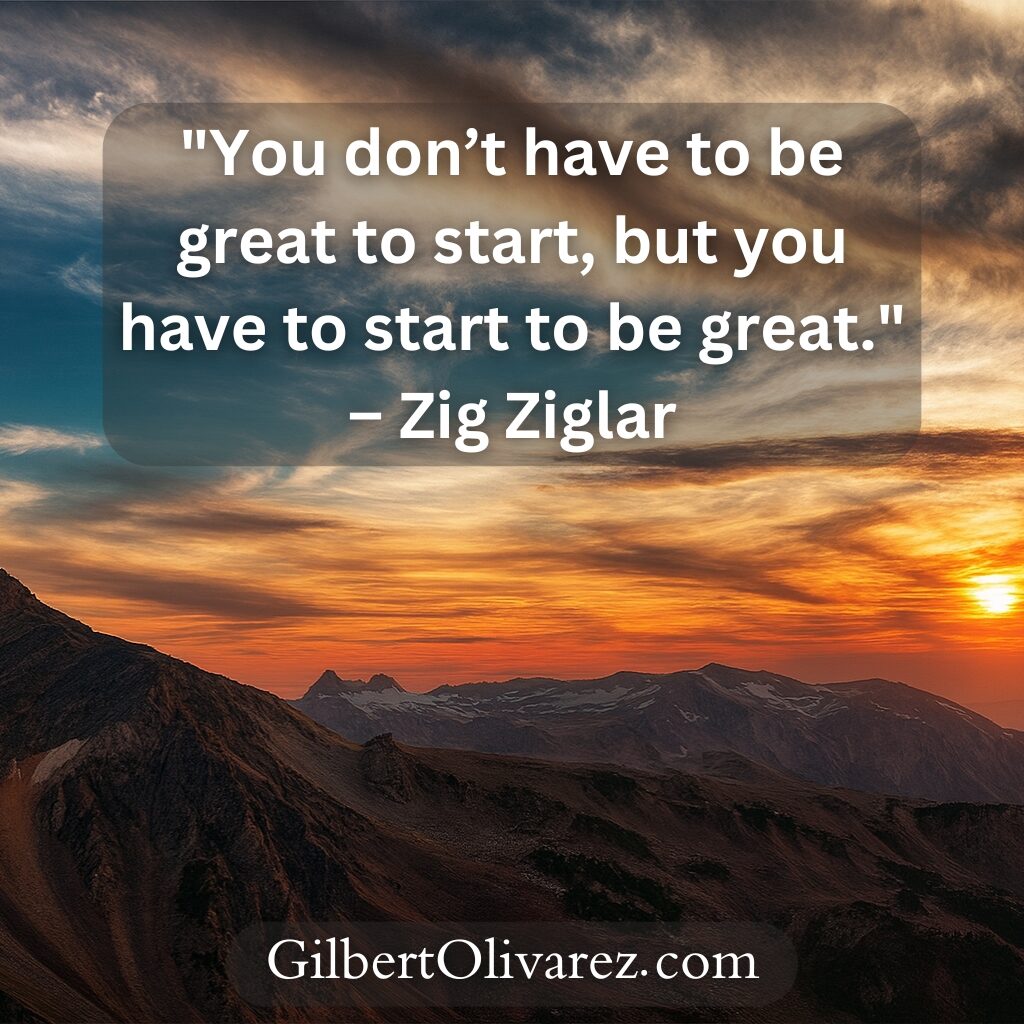 "You don’t have to be great to start, but you have to start to be great." – Zig Ziglar "You don’t have to be great to start, but you have to start to be great." – Zig Ziglar