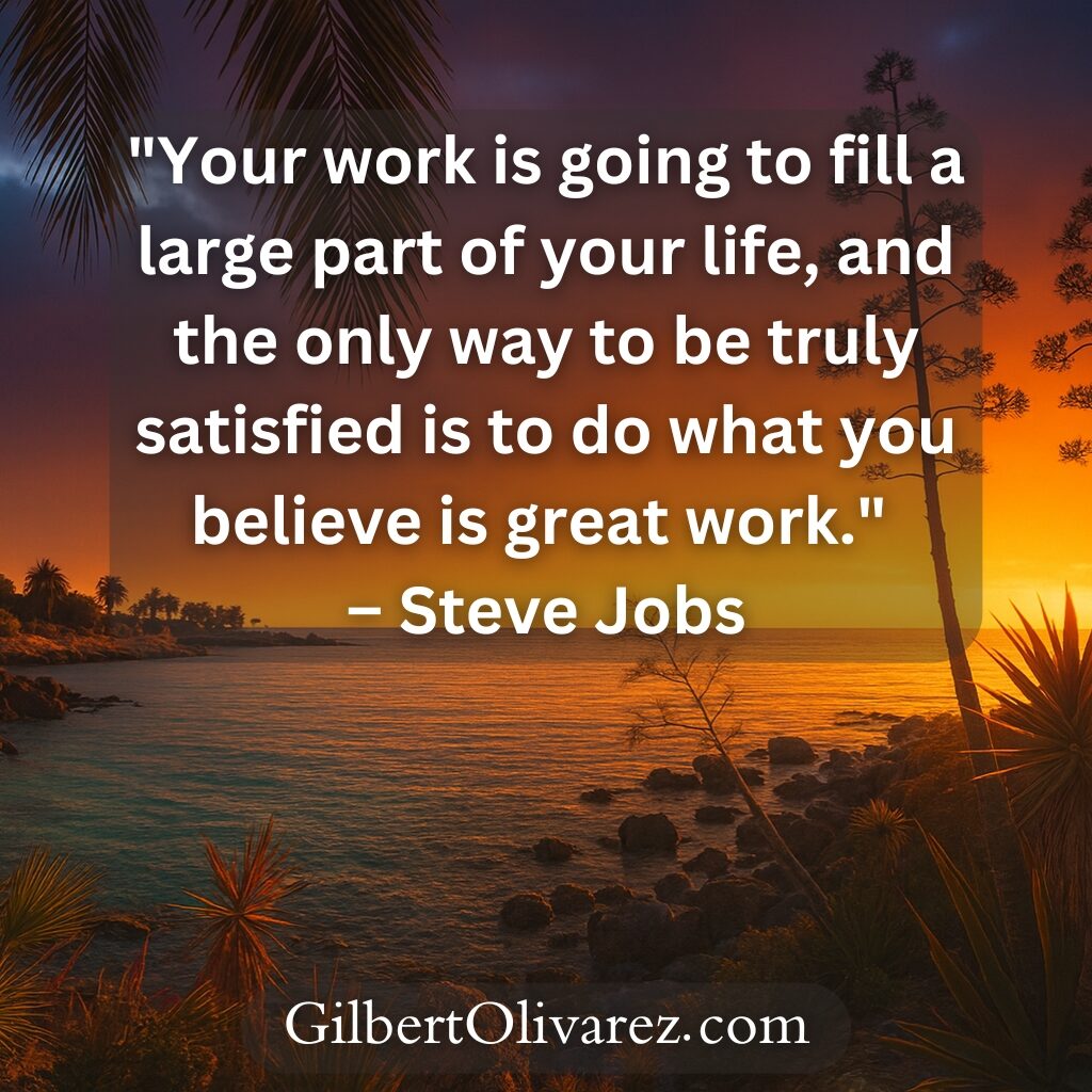 "Your work is going to fill a large part of your life, and the only way to be truly satisfied is to do what you believe is great work." – Steve Jobs "Your work is going to fill a large part of your life, and the only way to be truly satisfied is to do what you believe is great work." – Steve Jobs