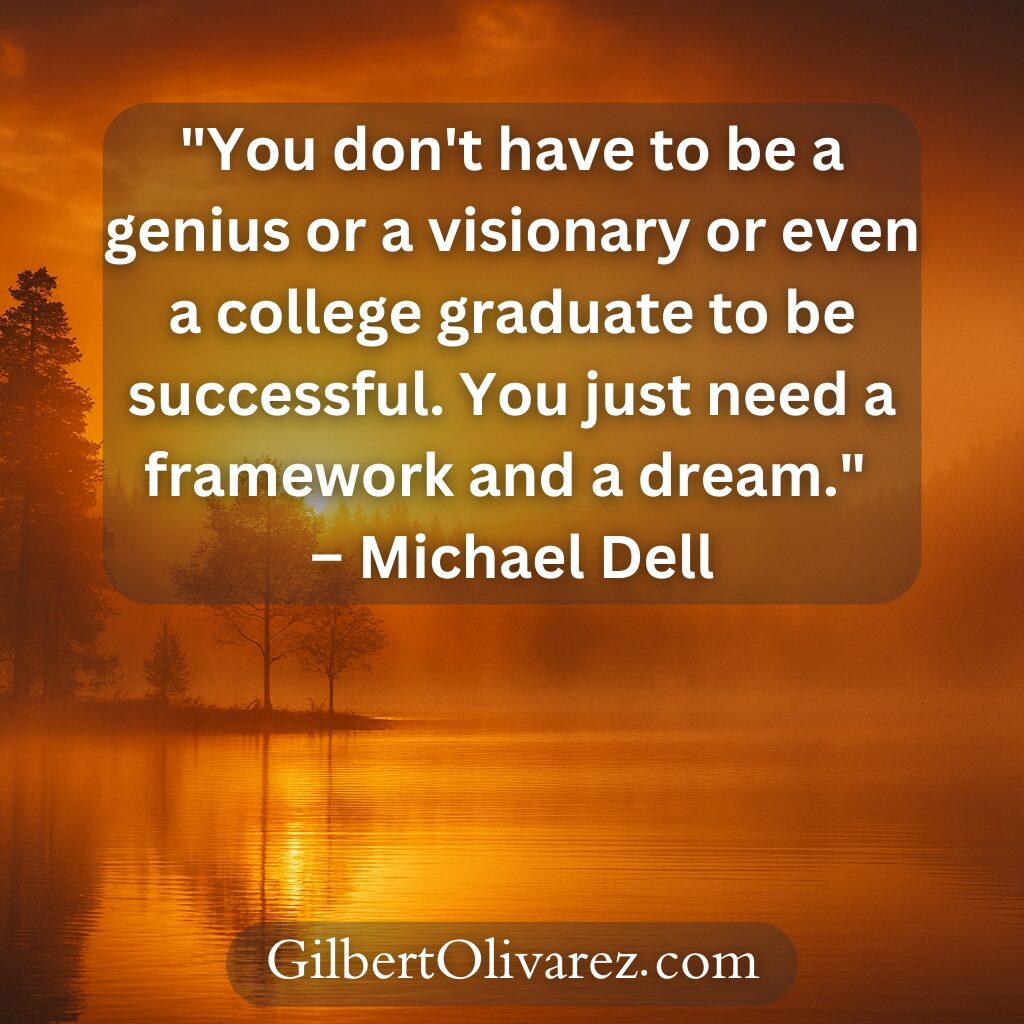 "You don't have to be a genius or a visionary or even a college graduate to be successful. You just need a framework and a dream." – Michael Dell "You don't have to be a genius or a visionary or even a college graduate to be successful. You just need a framework and a dream." – Michael Dell