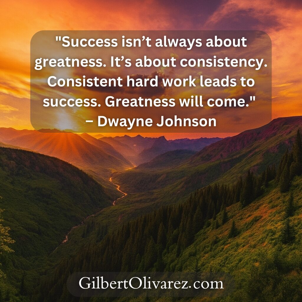 "Success isn’t always about greatness. It’s about consistency. Consistent hard work leads to success. Greatness will come." – Dwayne Johnson "Success isn’t always about greatness. It’s about consistency. Consistent hard work leads to success. Greatness will come." – Dwayne Johnson