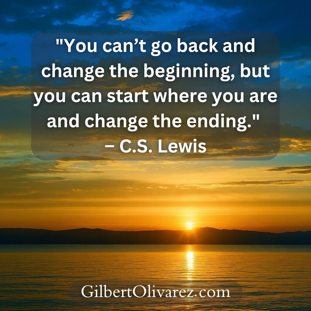 "You can’t go back and change the beginning, but you can start where you are and change the ending." – C.S. Lewis "You can’t go back and change the beginning, but you can start where you are and change the ending." – C.S. Lewis