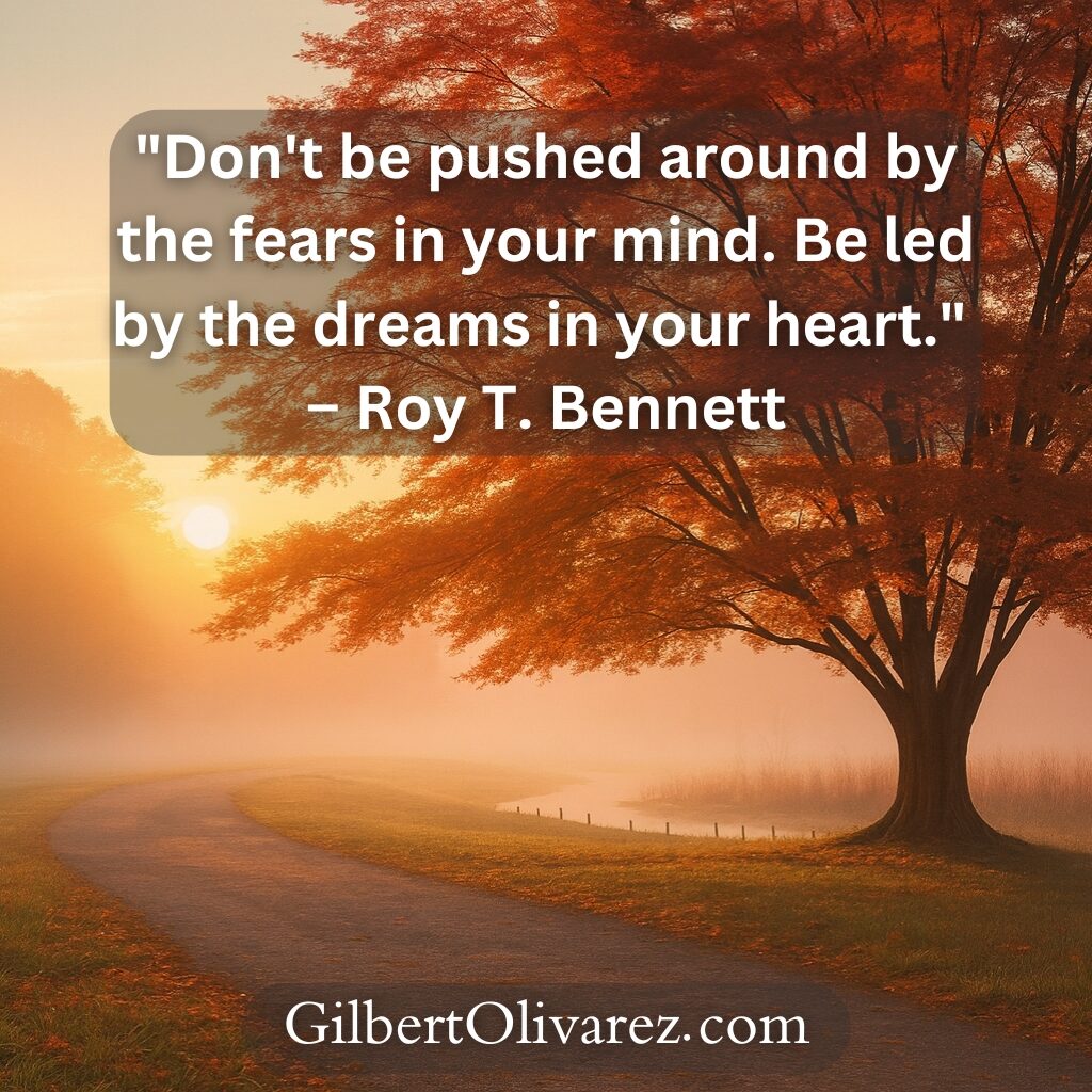 "Don't be pushed around by the fears in your mind. Be led by the dreams in your heart." – Roy T. Bennett "Don't be pushed around by the fears in your mind. Be led by the dreams in your heart." – Roy T. Bennett
