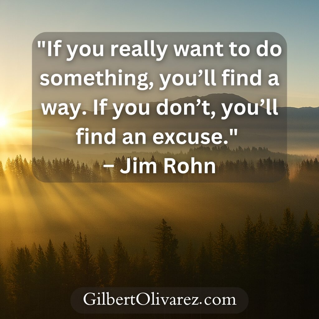 "If you really want to do something, you’ll find a way. If you don’t, you’ll find an excuse." – Jim Rohn "If you really want to do something, you’ll find a way. If you don’t, you’ll find an excuse." – Jim Rohn