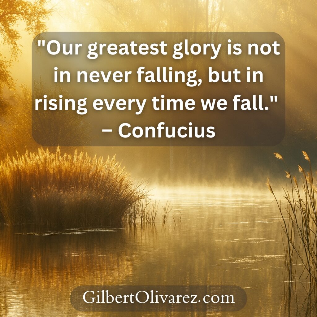 "Our greatest glory is not in never falling, but in rising every time we fall." – Confucius "Our greatest glory is not in never falling, but in rising every time we fall." – Confucius