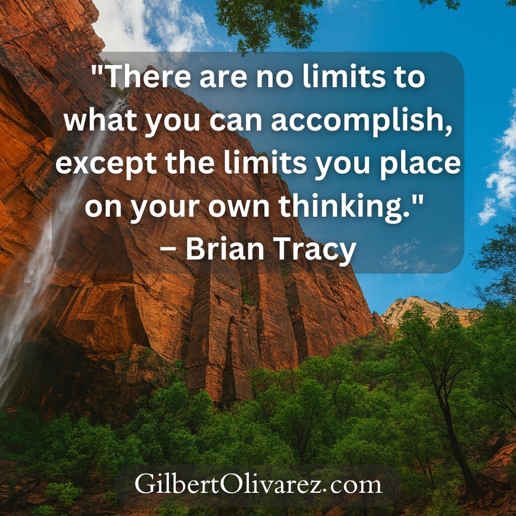 "There are no limits to what you can accomplish, except the limits you place on your own thinking." – Brian Tracy "There are no limits to what you can accomplish, except the limits you place on your own thinking." – Brian Tracy