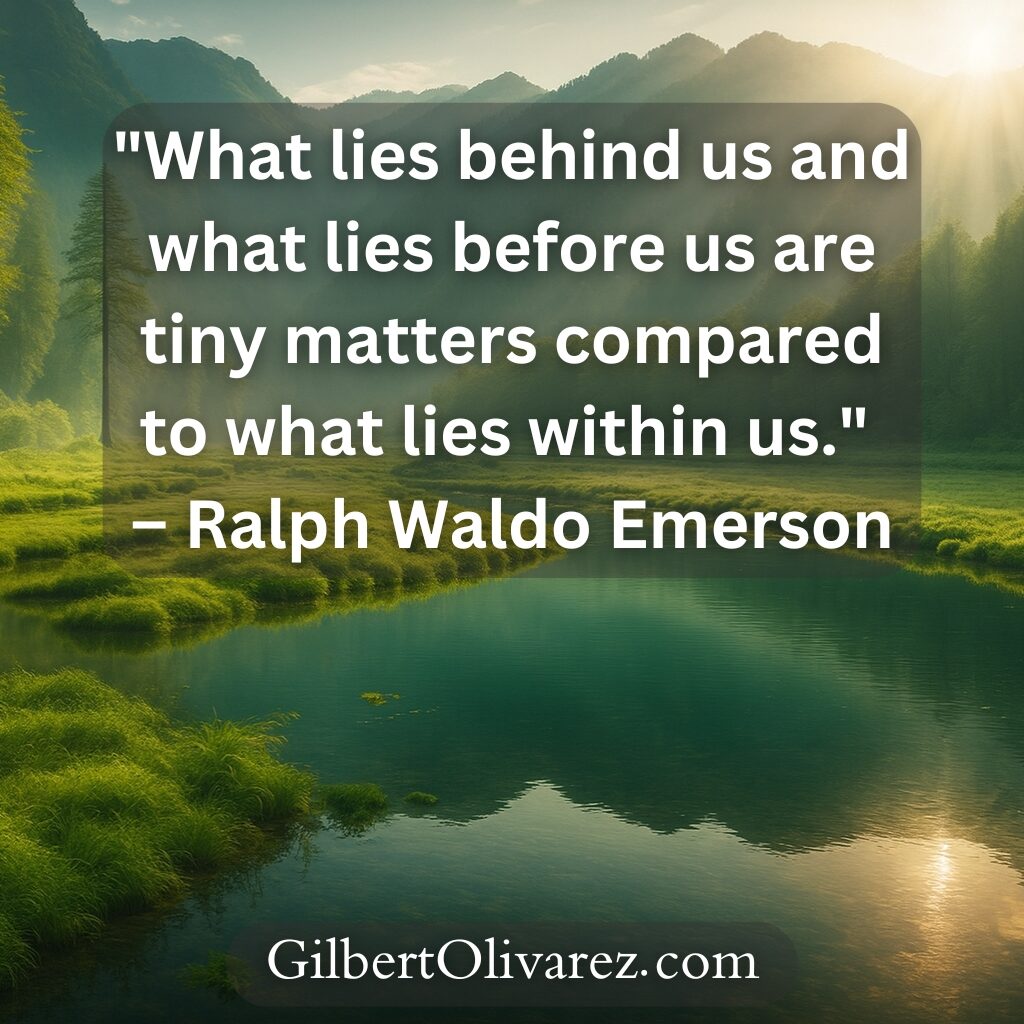 "What lies behind us and what lies before us are tiny matters compared to what lies within us." – Ralph Waldo Emerson "What lies behind us and what lies before us are tiny matters compared to what lies within us." – Ralph Waldo Emerson