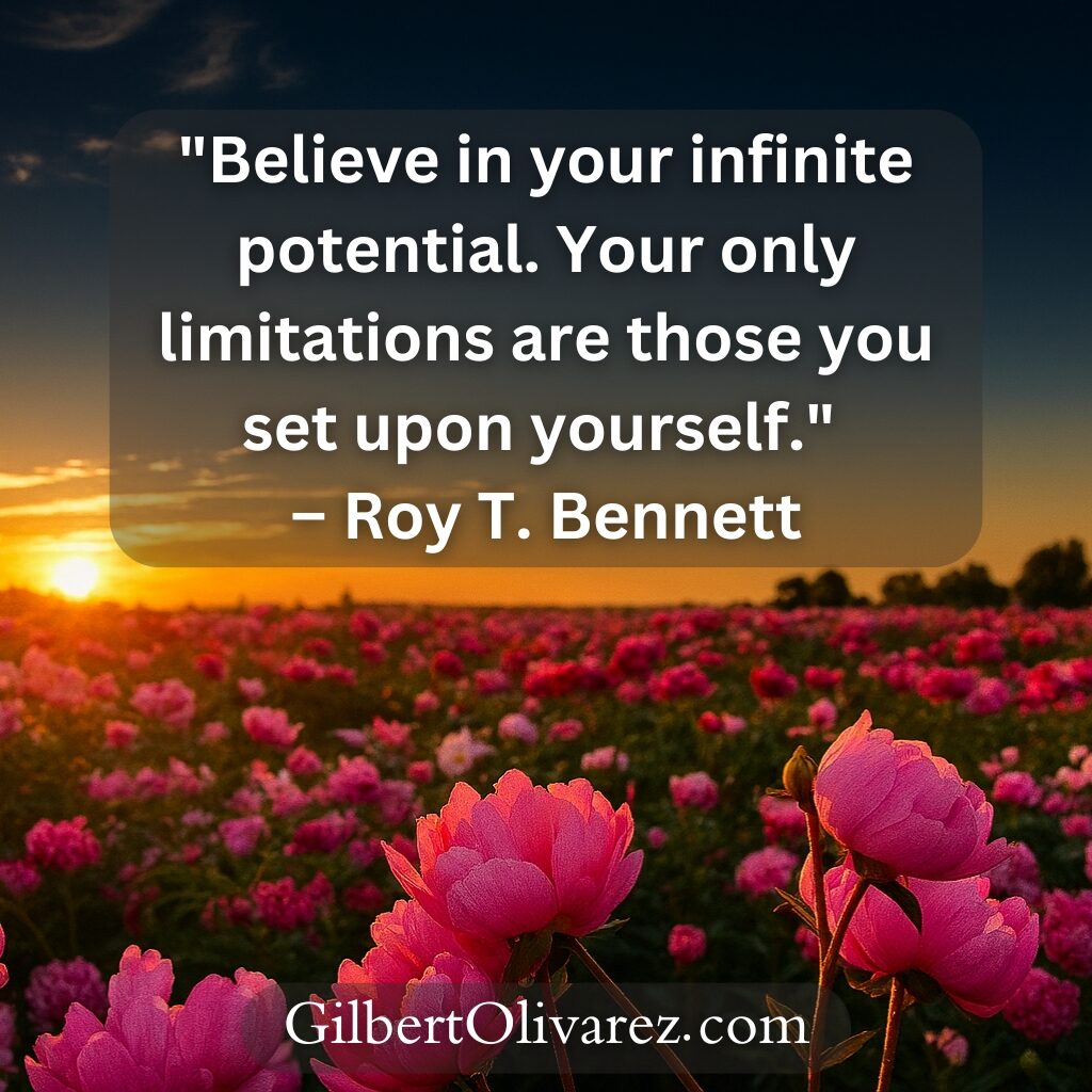 "Believe in your infinite potential. Your only limitations are those you set upon yourself." – Roy T. Bennett "Believe in your infinite potential. Your only limitations are those you set upon yourself." – Roy T. Bennett