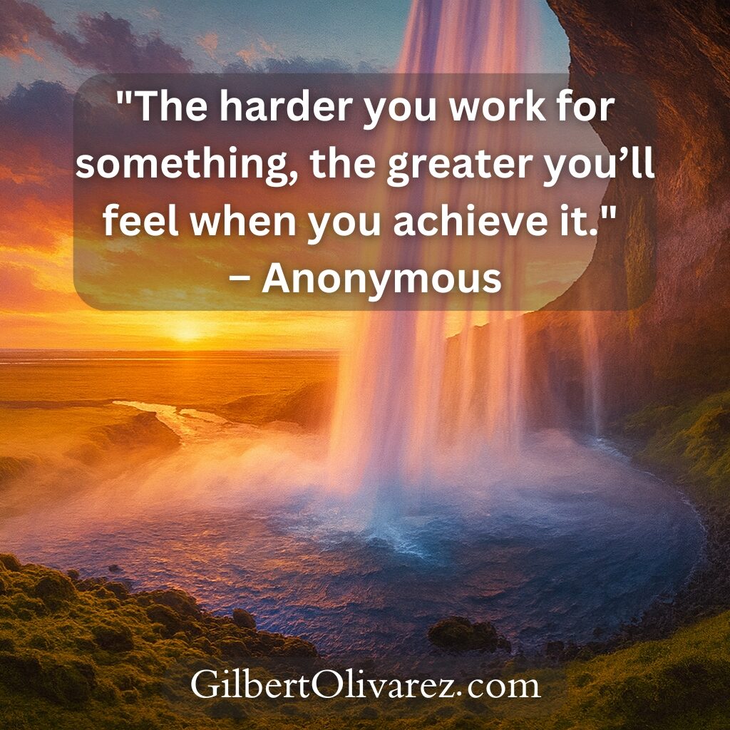 "The harder you work for something, the greater you’ll feel when you achieve it." – Anonymous "The harder you work for something, the greater you’ll feel when you achieve it." – Anonymous